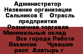 Администратор › Название организации ­ Сальников Е › Отрасль предприятия ­ Розничная торговля › Минимальный оклад ­ 15 000 - Все города Работа » Вакансии   . Чувашия респ.,Алатырь г.